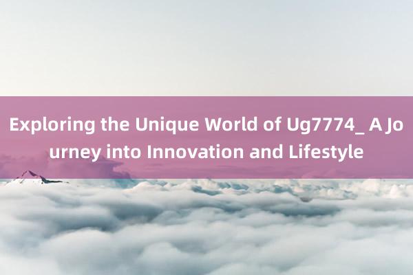 Exploring the Unique World of Ug7774_ A Journey into Innovation and Lifestyle