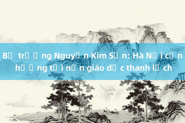 Bộ trưởng Nguyễn Kim Sơn: Hà Nội cần hướng tới nền giáo dục thanh lịch