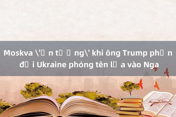 Moskva 'ấn tượng' khi ông Trump phản đối Ukraine phóng tên lửa vào Nga