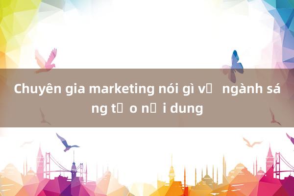 Chuyên gia marketing nói gì về ngành sáng tạo nội dung