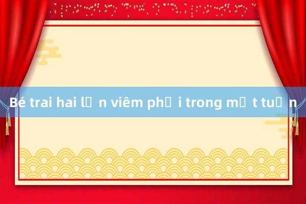 Bé trai hai lần viêm phổi trong một tuần