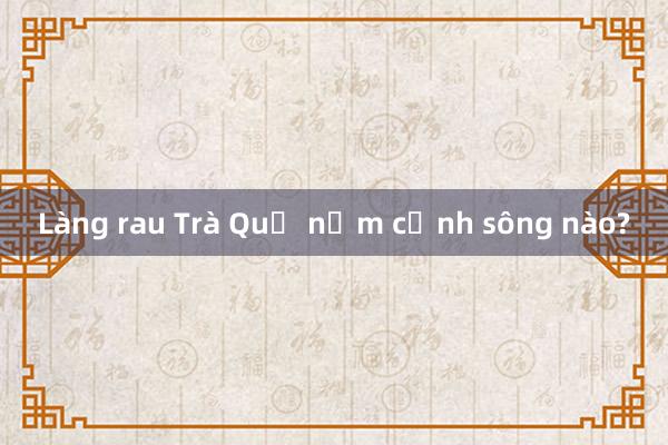 Làng rau Trà Quế nằm cạnh sông nào?