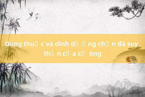 Dùng thuốc và dinh dưỡng chặn đà suy thận của cụ ông