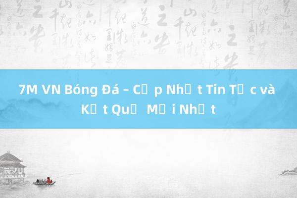 7M VN Bóng Đá – Cập Nhật Tin Tức và Kết Quả Mới Nhất