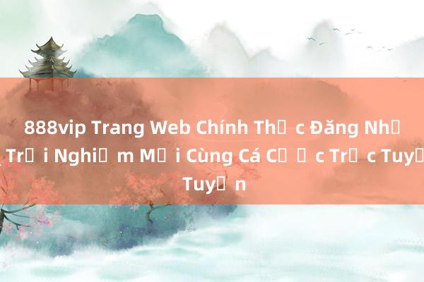 888vip Trang Web Chính Thức Đăng Nhập_ Trải Nghiệm Mới Cùng Cá Cược Trực Tuyến