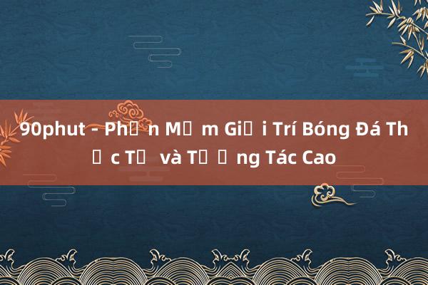 90phut - Phần Mềm Giải Trí Bóng Đá Thực Tế và Tương Tác Cao