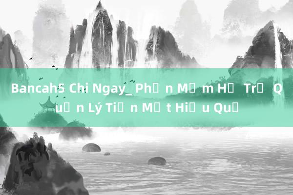 Bancah5 Chi Ngay_ Phần Mềm Hỗ Trợ Quản Lý Tiền Mặt Hiệu Quả