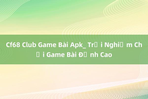 Cf68 Club Game Bài Apk_ Trải Nghiệm Chơi Game Bài Đỉnh Cao