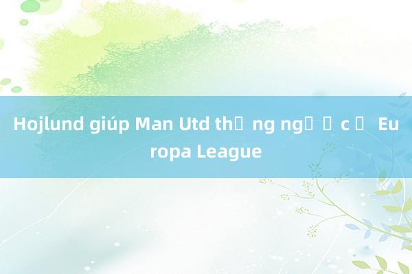 Hojlund giúp Man Utd thắng ngược ở Europa League