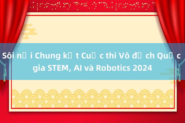 Sôi nổi Chung kết Cuộc thi Vô địch Quốc gia STEM， AI và Robotics 2024