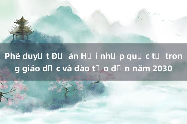 Phê duyệt Đề án Hội nhập quốc tế trong giáo dục và đào tạo đến năm 2030