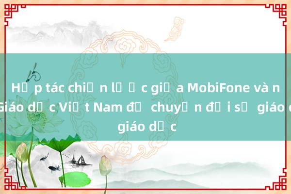 Hợp tác chiến lược giữa MobiFone và nXB Giáo dục Việt Nam để chuyển đổi số giáo dục