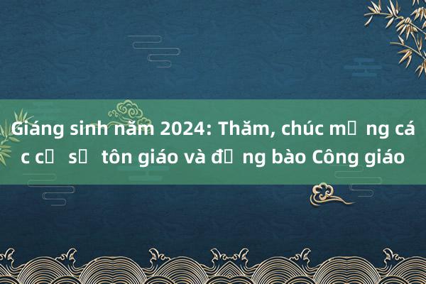 Giáng sinh năm 2024: Thăm， chúc mừng các cơ sở tôn giáo và đồng bào Công giáo