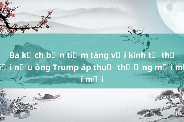 Ba kịch bản tiềm tàng với kinh tế thế giới nếu ông Trump áp thuế thương mại mới