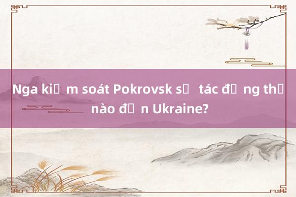 Nga kiểm soát Pokrovsk sẽ tác động thế nào đến Ukraine?