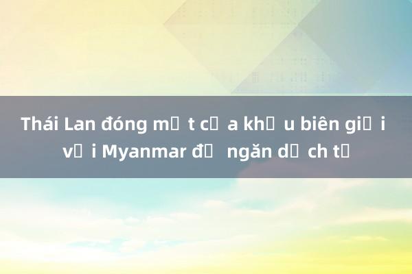 Thái Lan đóng một cửa khẩu biên giới với Myanmar để ngăn dịch tả