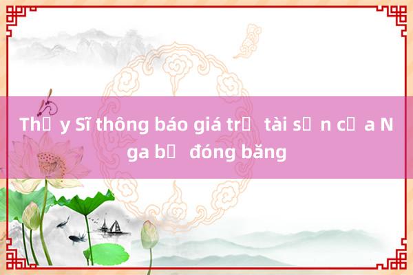 Thụy Sĩ thông báo giá trị tài sản của Nga bị đóng băng