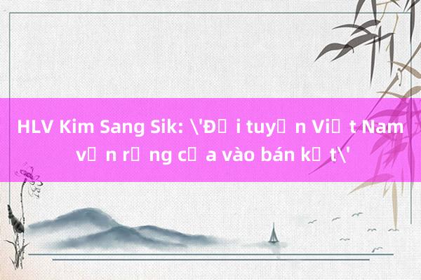 HLV Kim Sang Sik: 'Đội tuyển Việt Nam vẫn rộng cửa vào bán kết'