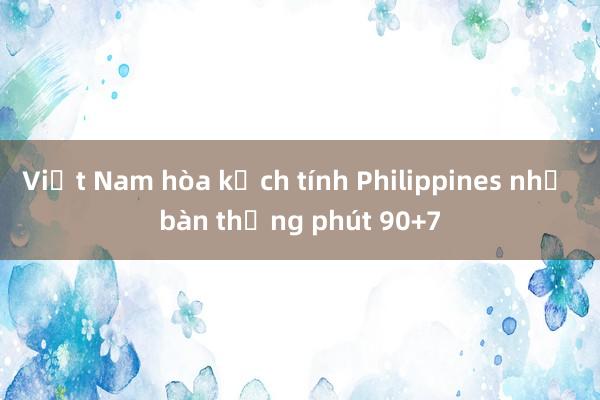 Việt Nam hòa kịch tính Philippines nhờ bàn thắng phút 90+7