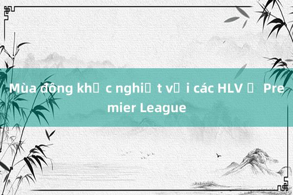 Mùa đông khắc nghiệt với các HLV ở Premier League