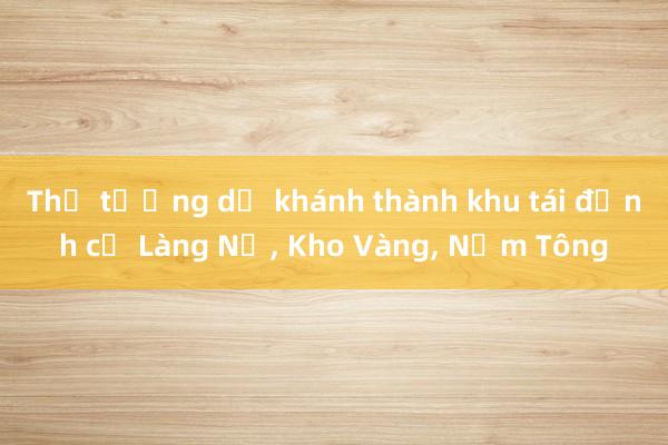 Thủ tướng dự khánh thành khu tái định cư Làng Nủ， Kho Vàng， Nậm Tông