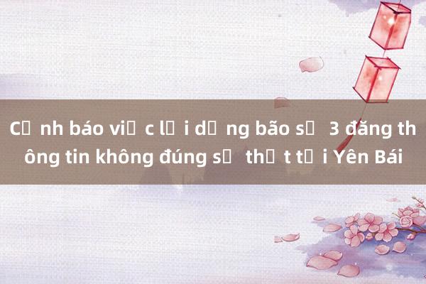 Cảnh báo việc lợi dụng bão số 3 đăng thông tin không đúng sự thật tại Yên Bái