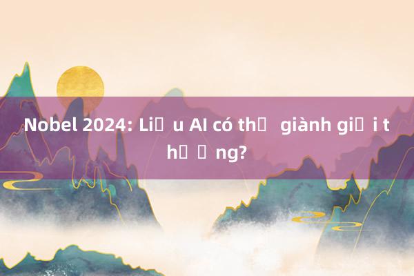 Nobel 2024: Liệu AI có thể giành giải thưởng?