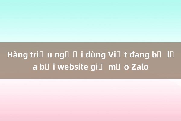 Hàng triệu người dùng Việt đang bị lừa bởi website giả mạo Zalo