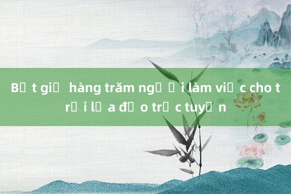 Bắt giữ hàng trăm người làm việc cho trại lừa đảo trực tuyến