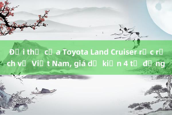 Đối thủ của Toyota Land Cruiser rục rịch về Việt Nam， giá dự kiến 4 tỷ đồng