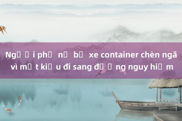 Người phụ nữ bị xe container chèn ngã vì một kiểu đi sang đường nguy hiểm