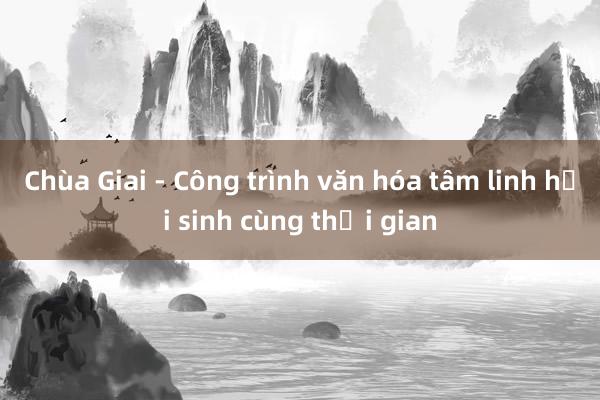 Chùa Giai - Công trình văn hóa tâm linh hồi sinh cùng thời gian