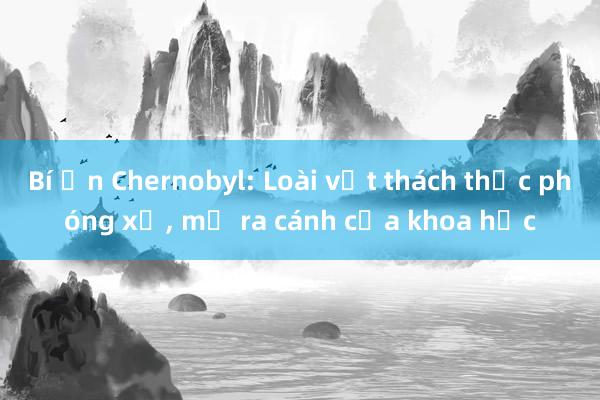 Bí ẩn Chernobyl: Loài vật thách thức phóng xạ， mở ra cánh cửa khoa học