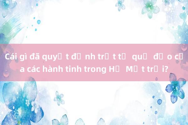 Cái gì đã quyết định trật tự quỹ đạo của các hành tinh trong Hệ Mặt trời?