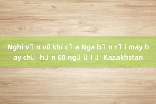 Nghi vấn vũ khí của Nga bắn rơi máy bay chở hơn 60 người ở Kazakhstan