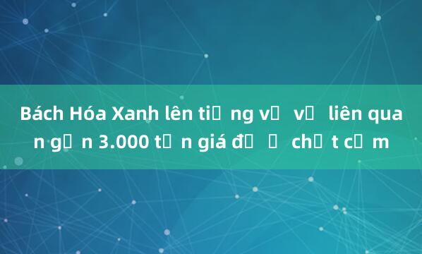 Bách Hóa Xanh lên tiếng về vụ liên quan gần 3.000 tấn giá đỗ ủ chất cấm