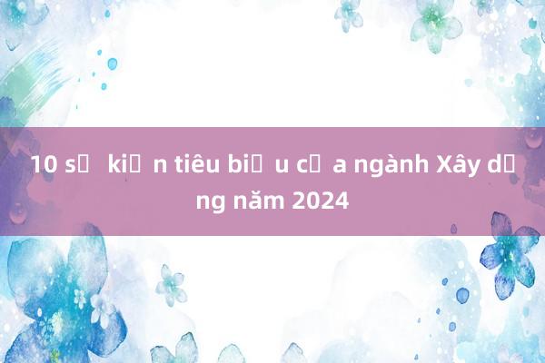 10 sự kiện tiêu biểu của ngành Xây dựng năm 2024