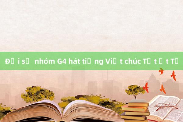 Đại sứ nhóm G4 hát tiếng Việt chúc Tết Ất Tỵ